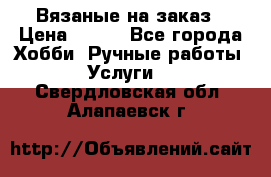 Вязаные на заказ › Цена ­ 800 - Все города Хобби. Ручные работы » Услуги   . Свердловская обл.,Алапаевск г.